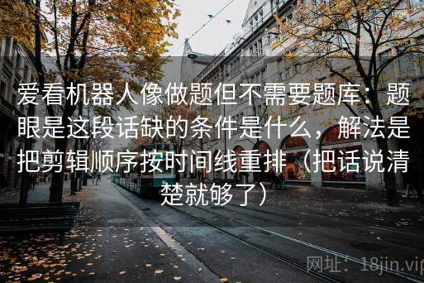 爱看机器人像做题但不需要题库：题眼是这段话缺的条件是什么，解法是把剪辑顺序按时间线重排（把话说清楚就够了）
