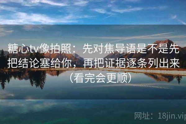 糖心tv像拍照：先对焦导语是不是先把结论塞给你，再把证据逐条列出来（看完会更顺）