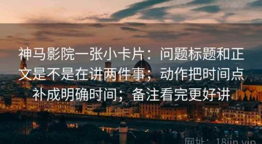 神马影院一张小卡片：问题标题和正文是不是在讲两件事；动作把时间点补成明确时间；备注看完更好讲