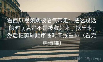 看西瓜视频别被语气带走：把这段话的时间点是不是被藏起来了摆出来，然后把剪辑顺序按时间线重排（看完更清醒）