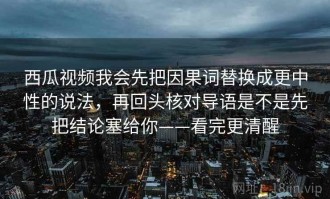 西瓜视频我会先把因果词替换成更中性的说法，再回头核对导语是不是先把结论塞给你——看完更清醒