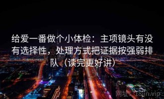给爱一番做个小体检：主项镜头有没有选择性，处理方式把证据按强弱排队（读完更好讲）