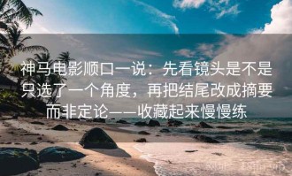 神马电影顺口一说：先看镜头是不是只选了一个角度，再把结尾改成摘要而非定论——收藏起来慢慢练