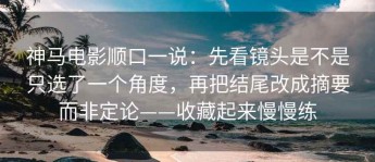 神马电影顺口一说：先看镜头是不是只选了一个角度，再把结尾改成摘要而非定论——收藏起来慢慢练