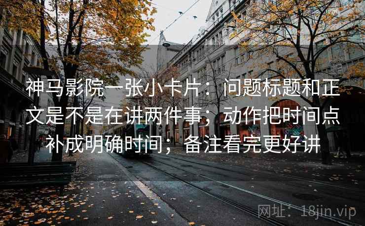 神马影院一张小卡片：问题标题和正文是不是在讲两件事；动作把时间点补成明确时间；备注看完更好讲