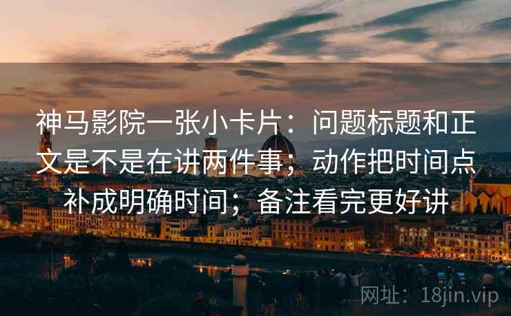 神马影院一张小卡片：问题标题和正文是不是在讲两件事；动作把时间点补成明确时间；备注看完更好讲