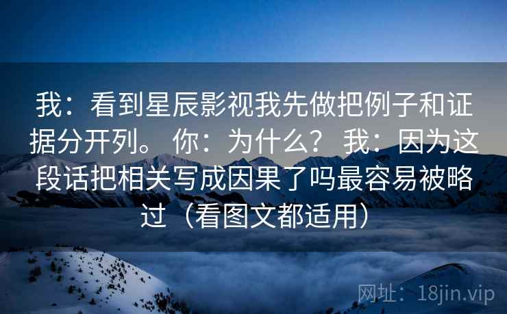 我：看到星辰影视我先做把例子和证据分开列。 你：为什么？ 我：因为这段话把相关写成因果了吗最容易被略过（看图文都适用）