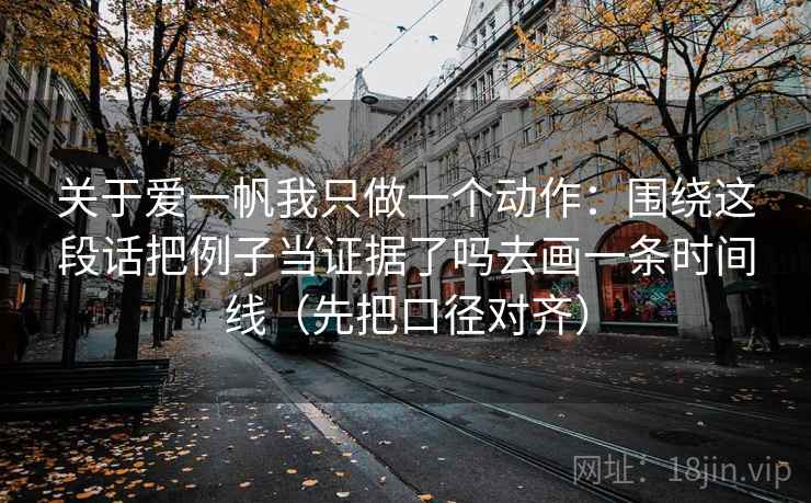 关于爱一帆我只做一个动作:围绕这段话把例子当证据了吗去画一条时间线(先把口径对齐) 关于爱一帆我只做一个动作:围绕这段话把例子当证据了吗去画一条时间线(先把口径对齐)