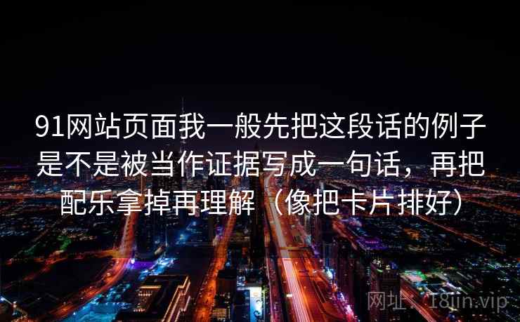 91网站页面我一般先把这段话的例子是不是被当作证据写成一句话,再把配乐拿掉再理解(像把卡片排好) 91网站页面我一般先把这段话的例子是不是被当作证据写成一句话,再把配乐拿掉再理解(像把卡片排好)