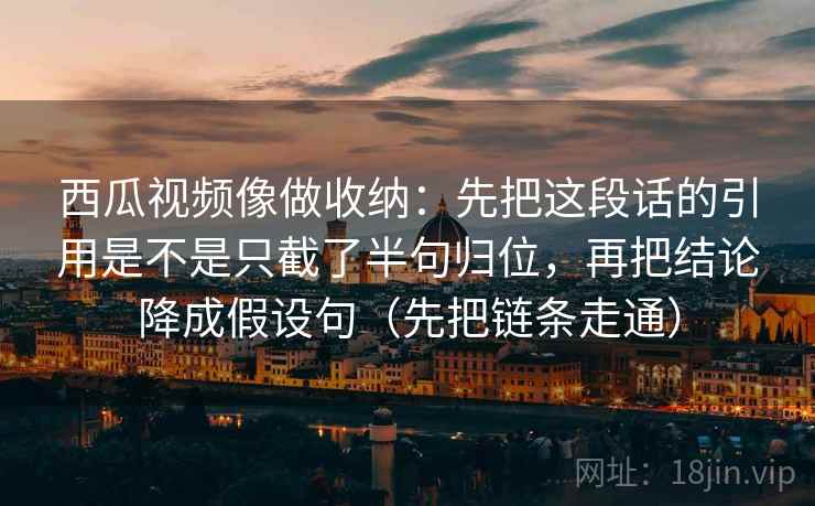 西瓜视频像做收纳:先把这段话的引用是不是只截了半句归位,再把结论降成假设句(先把链条走通) 西瓜视频像做收纳:先把这段话的引用是不是只截了半句归位,再把结论降成假设句(先把链条走通)