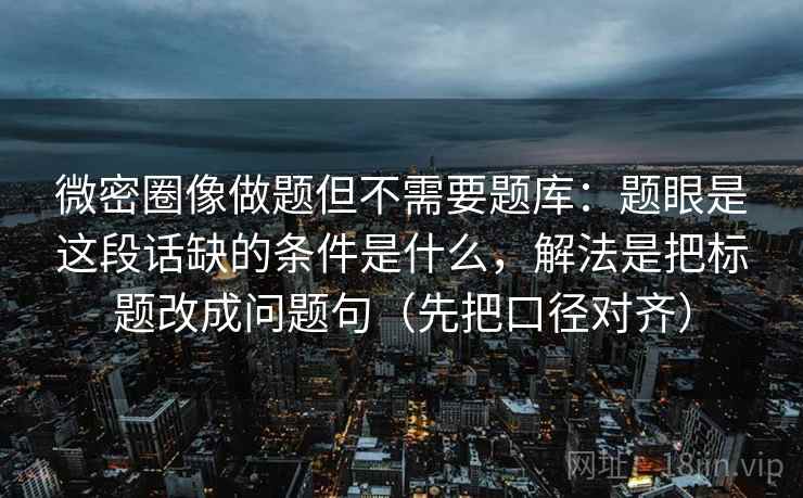 微密圈像做题但不需要题库：题眼是这段话缺的条件是什么，解法是把标题改成问题句（先把口径对齐）