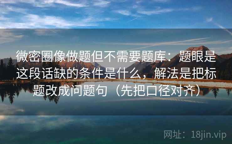 微密圈像做题但不需要题库：题眼是这段话缺的条件是什么，解法是把标题改成问题句（先把口径对齐）