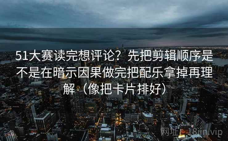 51大赛读完想评论？先把剪辑顺序是不是在暗示因果做完把配乐拿掉再理解（像把卡片排好）
