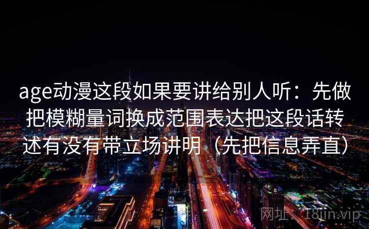 age动漫这段如果要讲给别人听:先做把模糊量词换成范围表达把这段话转述有没有带立场讲明(先把信息弄直) age动漫这段如果要讲给别人听:先做把模糊量词换成范围表达把这段话转述有没有带立场讲明(先把信息弄直)