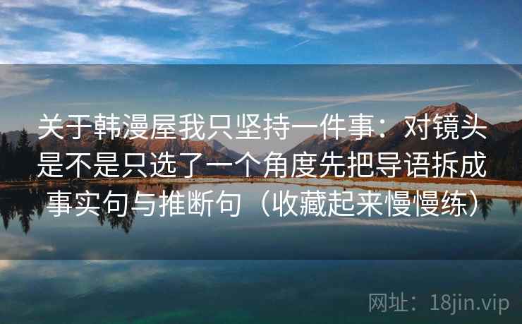 关于韩漫屋我只坚持一件事：对镜头是不是只选了一个角度先把导语拆成事实句与推断句（收藏起来慢慢练）