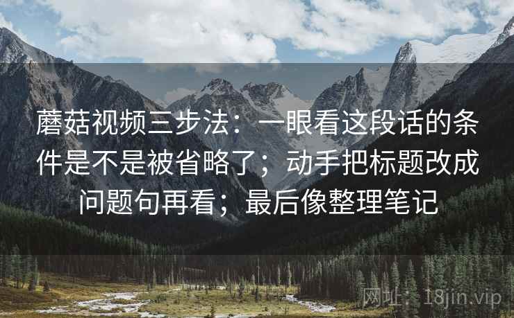 蘑菇视频三步法：一眼看这段话的条件是不是被省略了；动手把标题改成问题句再看；最后像整理笔记
