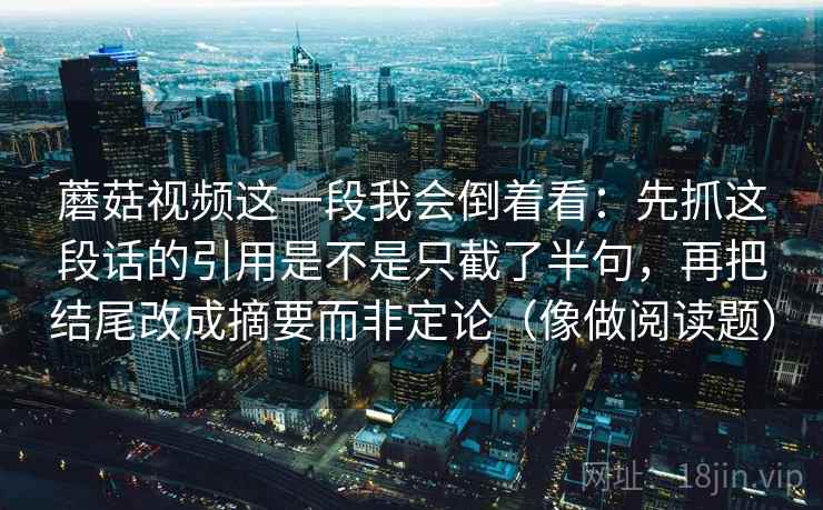 蘑菇视频这一段我会倒着看:先抓这段话的引用是不是只截了半句,再把结尾改成摘要而非定论(像做阅读题) 蘑菇视频这一段我会倒着看:先抓这段话的引用是不是只截了半句,再把结尾改成摘要而非定论(像做阅读题)