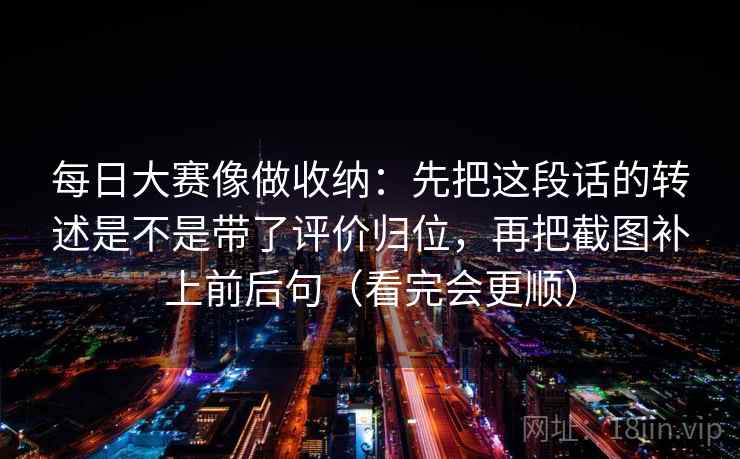 每日大赛像做收纳：先把这段话的转述是不是带了评价归位，再把截图补上前后句（看完会更顺）