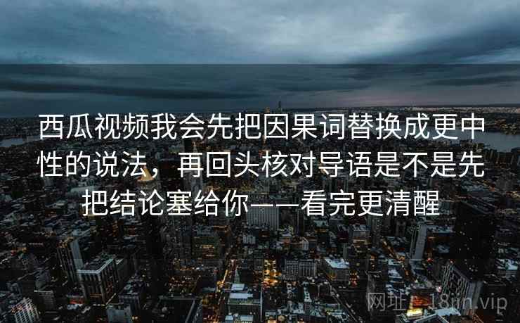 西瓜视频我会先把因果词替换成更中性的说法，再回头核对导语是不是先把结论塞给你——看完更清醒