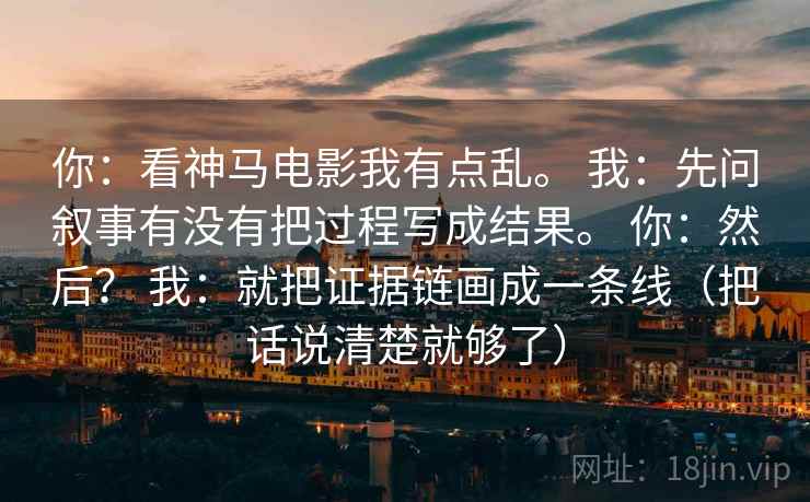 你:看神马电影我有点乱。 我:先问叙事有没有把过程写成结果。 你:然后? 我:就把证据链画成一条线(把话说清楚就够了) 你:看神马电影我有点乱。 我:先问叙事有没有把过程写成结果。 你:然后? 我:就把证据链画成一条线(把话说清楚就够了)