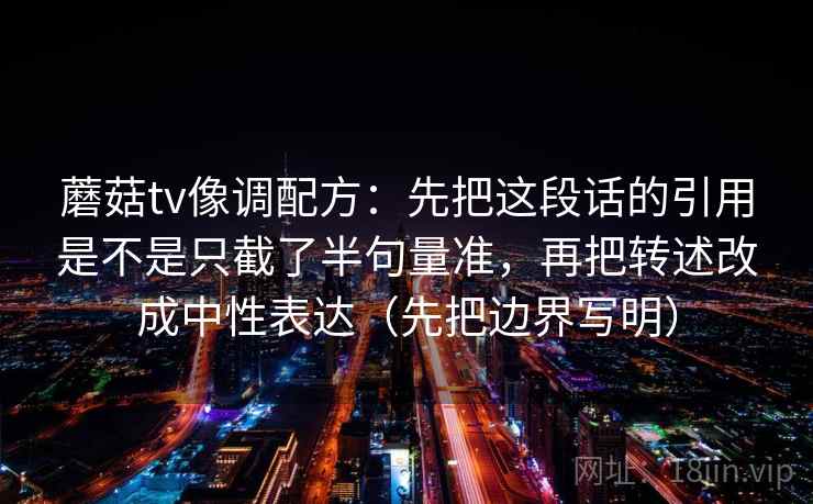蘑菇tv像调配方：先把这段话的引用是不是只截了半句量准，再把转述改成中性表达（先把边界写明）