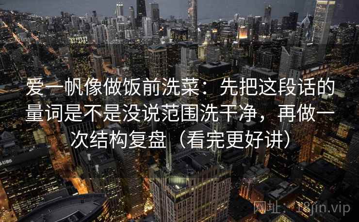 爱一帆像做饭前洗菜：先把这段话的量词是不是没说范围洗干净，再做一次结构复盘（看完更好讲）