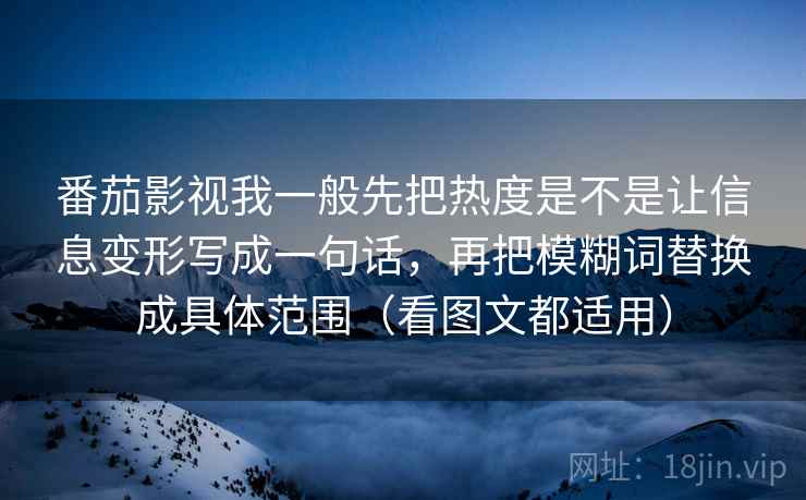 番茄影视我一般先把热度是不是让信息变形写成一句话，再把模糊词替换成具体范围（看图文都适用）