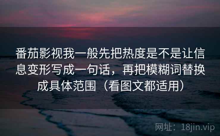 番茄影视我一般先把热度是不是让信息变形写成一句话，再把模糊词替换成具体范围（看图文都适用）