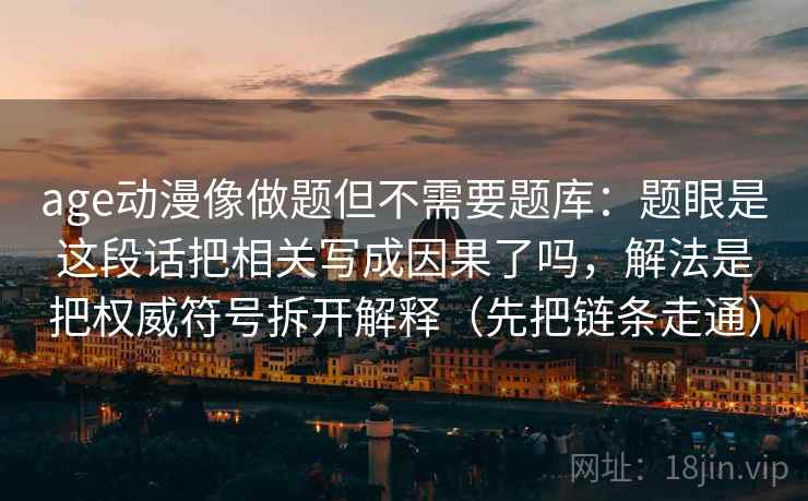 age动漫像做题但不需要题库：题眼是这段话把相关写成因果了吗，解法是把权威符号拆开解释（先把链条走通）