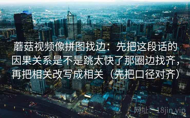 蘑菇视频像拼图找边:先把这段话的因果关系是不是跳太快了那圈边找齐,再把相关改写成相关(先把口径对齐) 蘑菇视频像拼图找边:先把这段话的因果关系是不是跳太快了那圈边找齐,再把相关改写成相关(先把口径对齐)