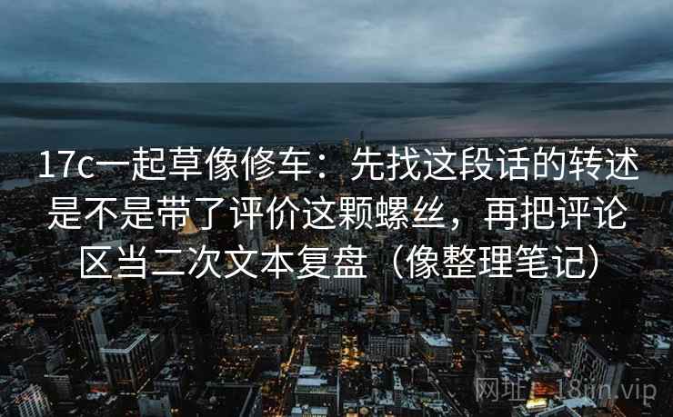 17c一起草像修车：先找这段话的转述是不是带了评价这颗螺丝，再把评论区当二次文本复盘（像整理笔记）