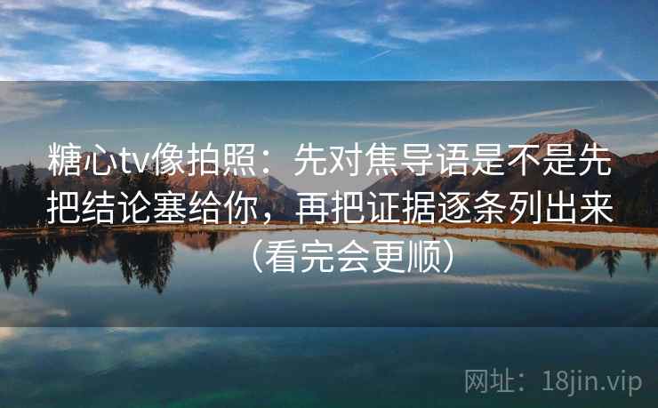 糖心tv像拍照：先对焦导语是不是先把结论塞给你，再把证据逐条列出来（看完会更顺）
