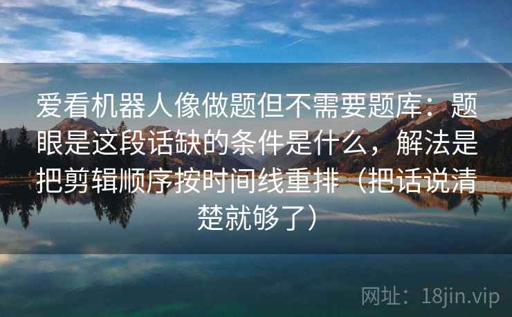 爱看机器人像做题但不需要题库:题眼是这段话缺的条件是什么,解法是把剪辑顺序按时间线重排(把话说清楚就够了) 爱看机器人像做题但不需要题库:题眼是这段话缺的条件是什么,解法是把剪辑顺序按时间线重排(把话说清楚就够了)