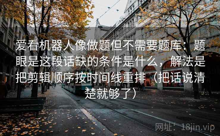 爱看机器人像做题但不需要题库:题眼是这段话缺的条件是什么,解法是把剪辑顺序按时间线重排(把话说清楚就够了) 爱看机器人像做题但不需要题库:题眼是这段话缺的条件是什么,解法是把剪辑顺序按时间线重排(把话说清楚就够了)