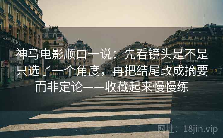 神马电影顺口一说：先看镜头是不是只选了一个角度，再把结尾改成摘要而非定论——收藏起来慢慢练