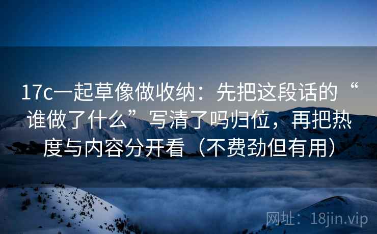 17c一起草像做收纳：先把这段话的“谁做了什么”写清了吗归位，再把热度与内容分开看（不费劲但有用）