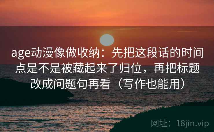 age动漫像做收纳：先把这段话的时间点是不是被藏起来了归位，再把标题改成问题句再看（写作也能用）