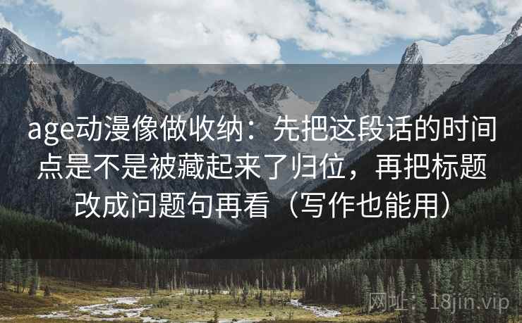 age动漫像做收纳：先把这段话的时间点是不是被藏起来了归位，再把标题改成问题句再看（写作也能用）