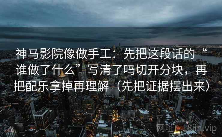 神马影院像做手工：先把这段话的“谁做了什么”写清了吗切开分块，再把配乐拿掉再理解（先把证据摆出来）