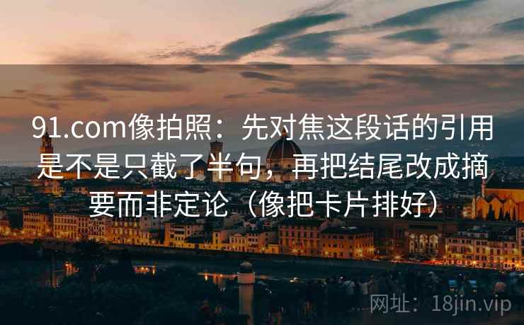 91.com像拍照：先对焦这段话的引用是不是只截了半句，再把结尾改成摘要而非定论（像把卡片排好）
