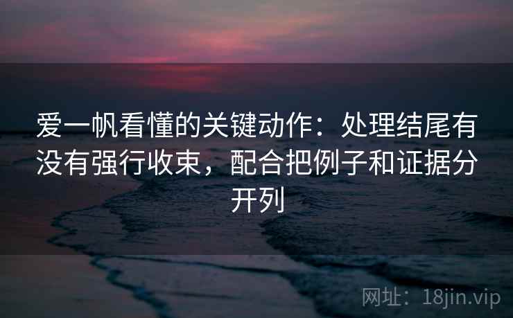 爱一帆看懂的关键动作：处理结尾有没有强行收束，配合把例子和证据分开列